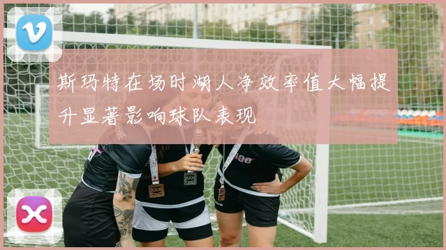 斯玛特在场时湖人净效率值大幅提升显著影响球队表现