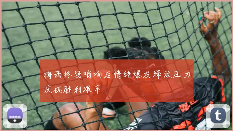 梅西终场哨响后情绪爆发释放压力庆祝胜利艰辛