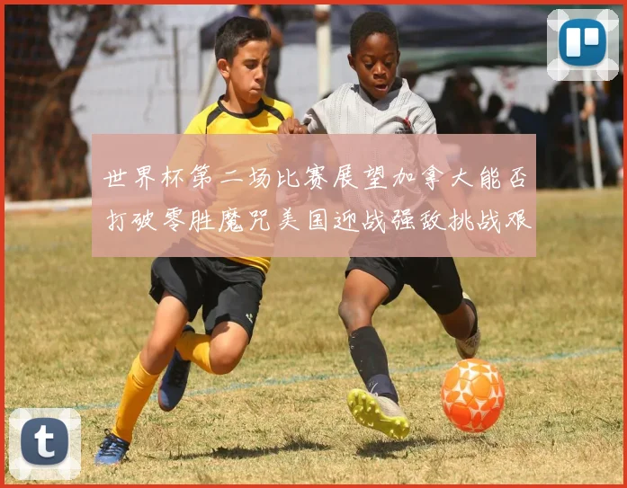 世界杯第二场比赛展望加拿大能否打破零胜魔咒美国迎战强敌挑战艰巨