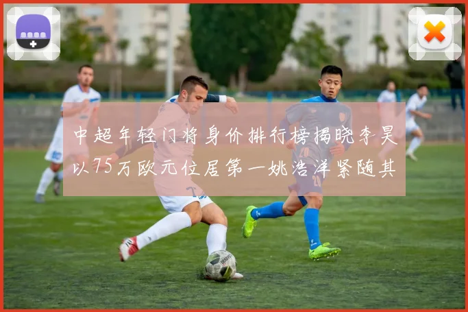 中超年轻门将身价排行榜揭晓李昊以75万欧元位居第一姚浩洋紧随其后