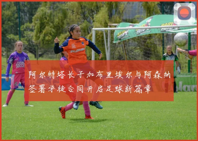 阿尔特塔长子加布里埃尔与阿森纳签署学徒合同开启足球新篇章