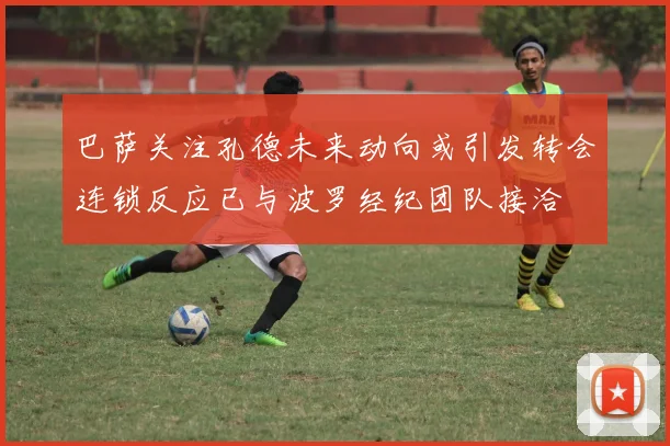 巴萨关注孔德未来动向或引发转会连锁反应已与波罗经纪团队接洽