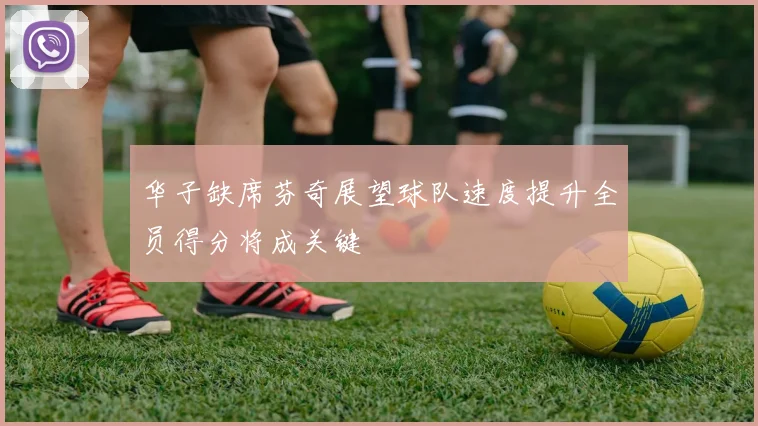 华子缺席芬奇展望球队速度提升全员得分将成关键