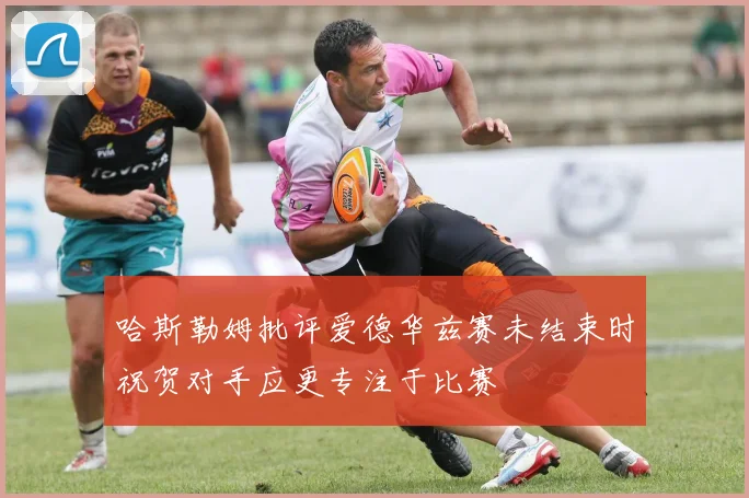 哈斯勒姆批评爱德华兹赛未结束时祝贺对手应更专注于比赛