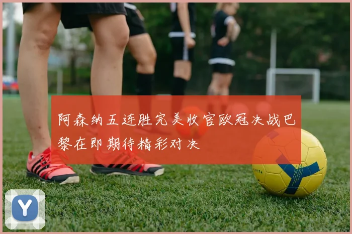 阿森纳五连胜完美收官欧冠决战巴黎在即期待精彩对决