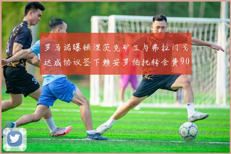 罗马诺曝顿涅茨克矿工与弗拉门戈达成协议签下赖安罗伯托转会费900万欧元