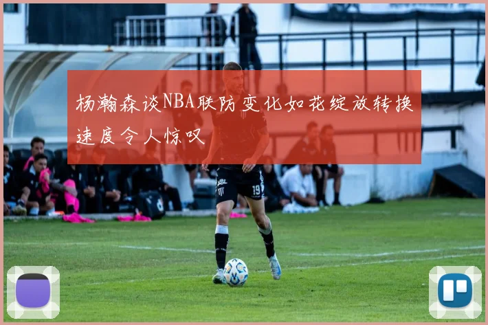 杨瀚森谈NBA联防变化如花绽放转换速度令人惊叹