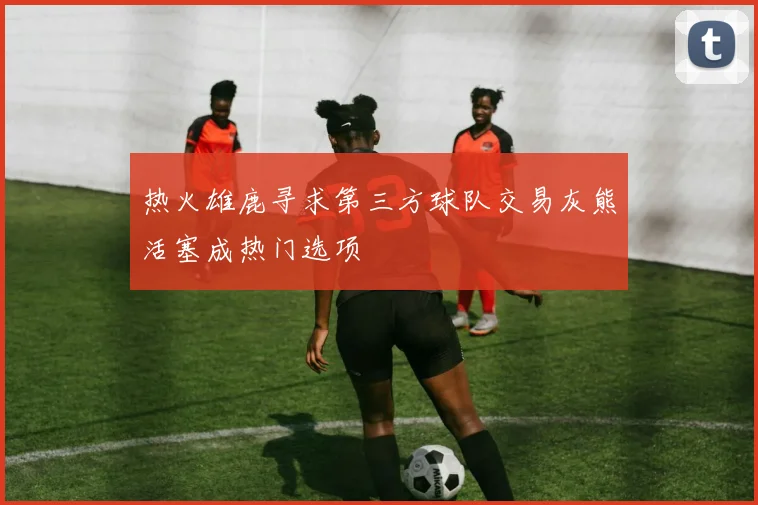 热火雄鹿寻求第三方球队交易灰熊活塞成热门选项