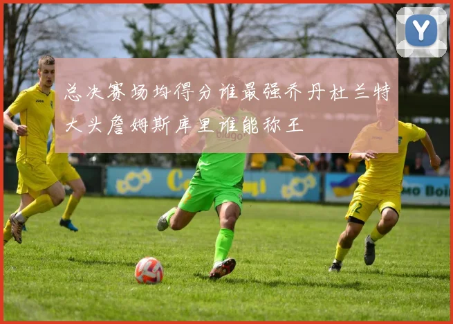 总决赛场均得分谁最强乔丹杜兰特大头詹姆斯库里谁能称王