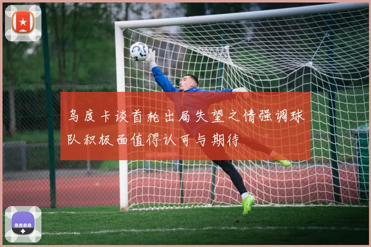 乌度卡谈首轮出局失望之情强调球队积极面值得认可与期待