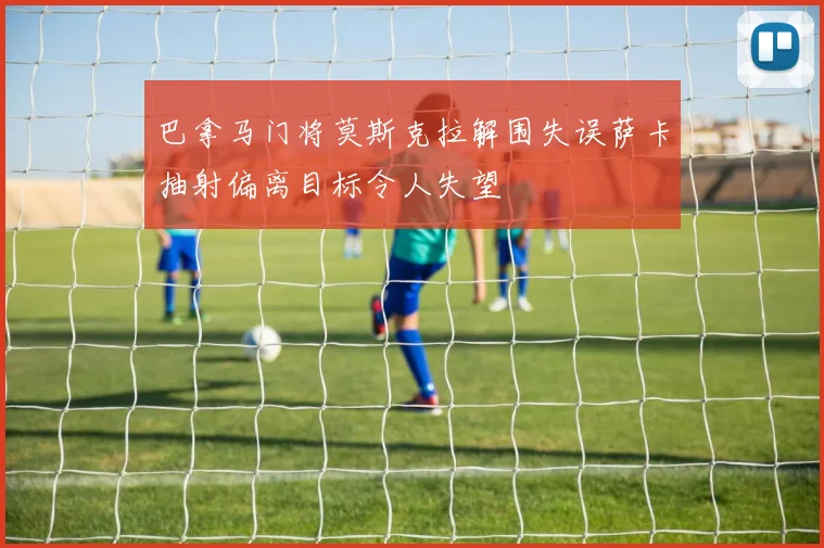 巴拿马门将莫斯克拉解围失误萨卡抽射偏离目标令人失望