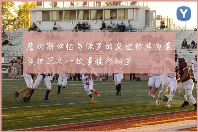 詹姆斯回忆与保罗的友谊称其为最佳控卫之一故事精彩纷呈