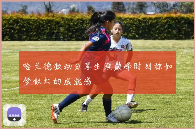 哈兰德激动分享生涯巅峰时刻称如梦似幻的成就感