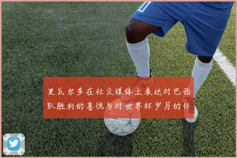 里瓦尔多在社交媒体上表达对巴西队胜利的喜悦与对世界杯岁月的怀念