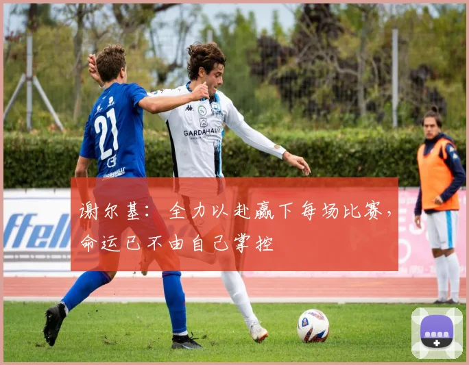 谢尔基：全力以赴赢下每场比赛，命运已不由自己掌控