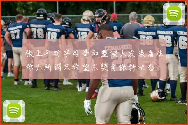 张卫平对字母哥加盟湖人发表看法称无所谓只希望东契奇保持状态