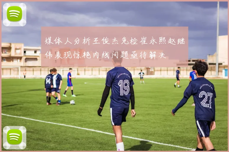 媒体人分析王俊杰免检崔永熙赵继伟表现惊艳内线问题亟待解决