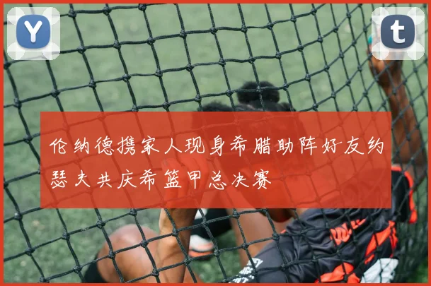 伦纳德携家人现身希腊助阵好友约瑟夫共庆希篮甲总决赛