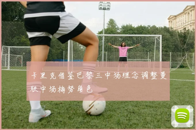 卡里克借鉴巴黎三中场理念调整曼联中场梅努角色