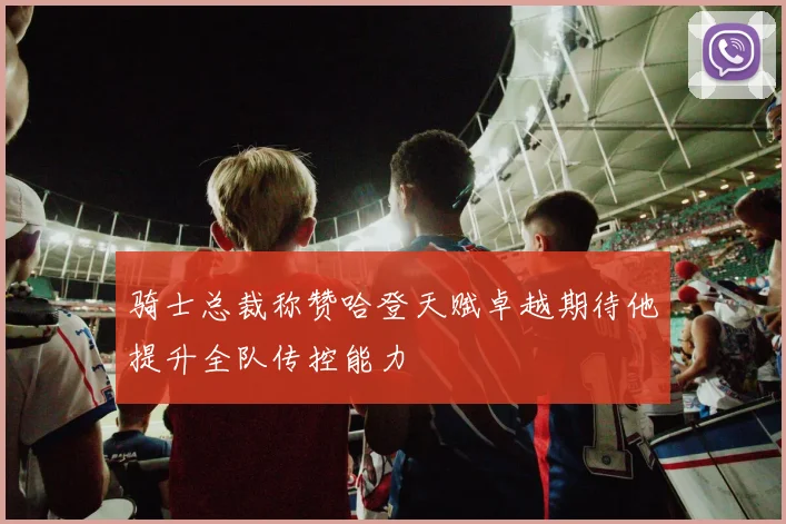 骑士总裁称赞哈登天赋卓越期待他提升全队传控能力