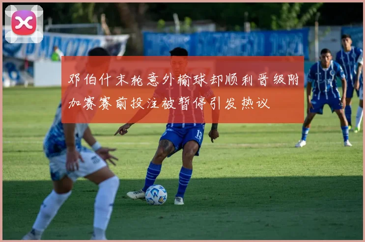 邓伯什末轮意外输球却顺利晋级附加赛赛前投注被暂停引发热议