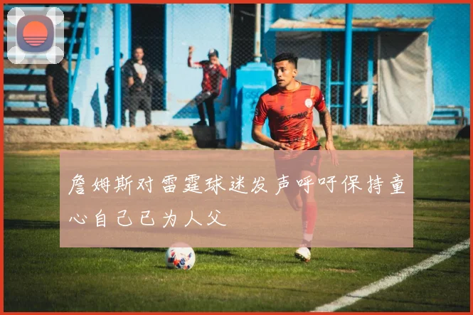 詹姆斯对雷霆球迷发声呼吁保持童心自己已为人父