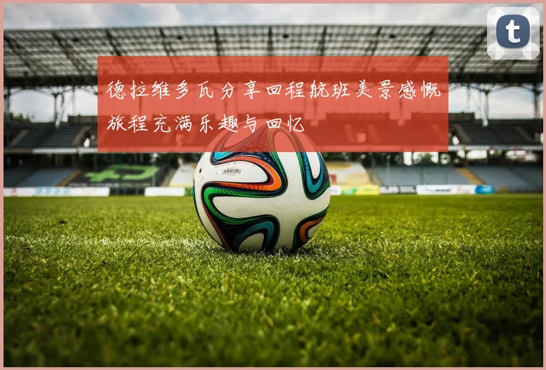 德拉维多瓦分享回程航班美景感慨旅程充满乐趣与回忆