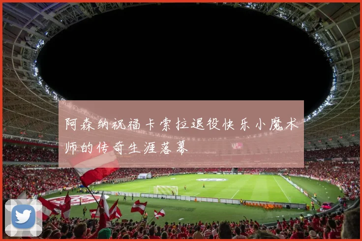 阿森纳祝福卡索拉退役快乐小魔术师的传奇生涯落幕