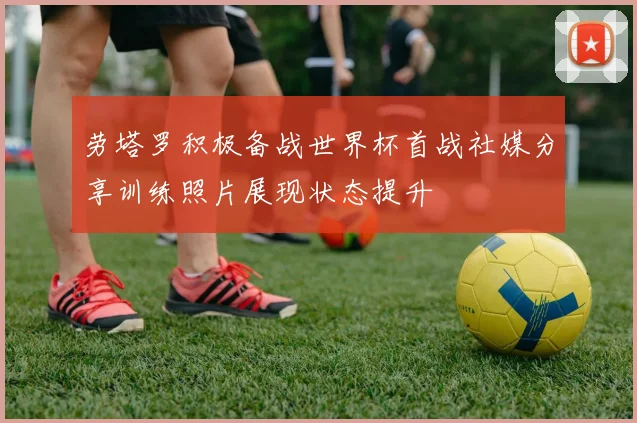 劳塔罗积极备战世界杯首战社媒分享训练照片展现状态提升