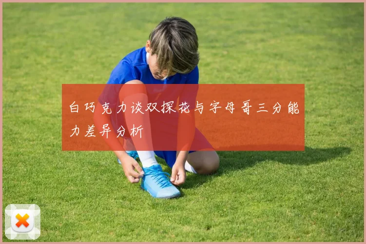 白巧克力谈双探花与字母哥三分能力差异分析
