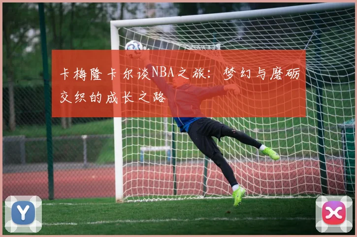 卡梅隆卡尔谈NBA之旅：梦幻与磨砺交织的成长之路