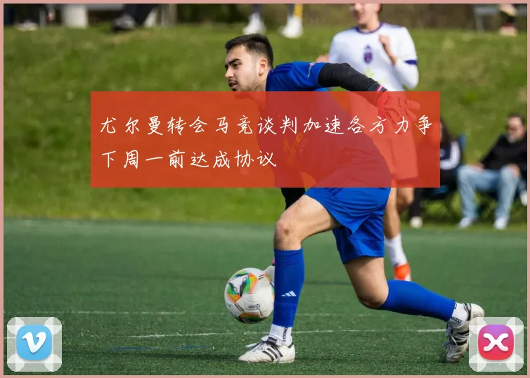 尤尔曼转会马竞谈判加速各方力争下周一前达成协议