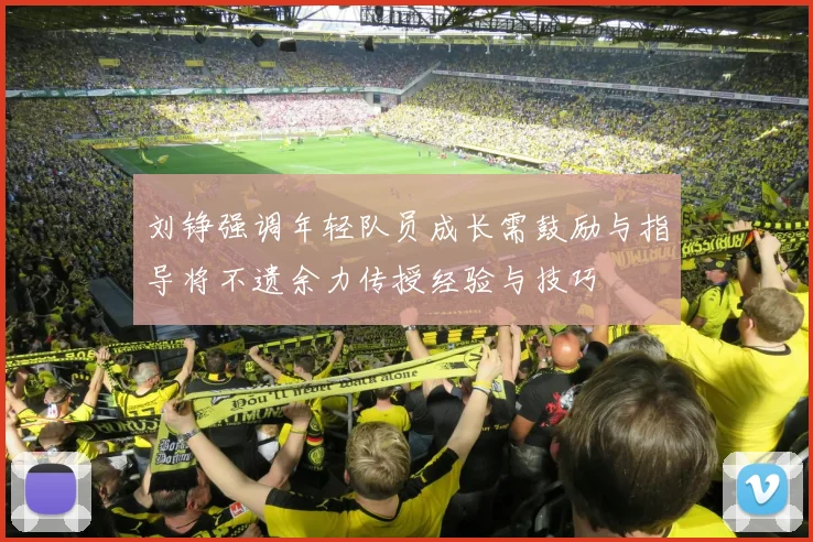 刘铮强调年轻队员成长需鼓励与指导将不遗余力传授经验与技巧