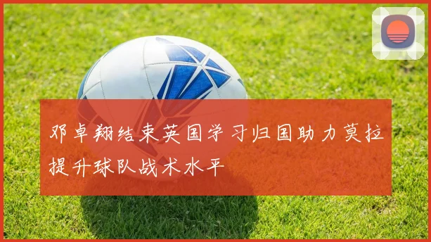 邓卓翔结束英国学习归国助力莫拉提升球队战术水平