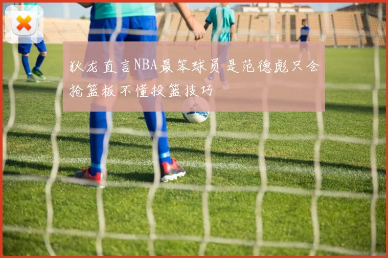 狄龙直言NBA最笨球员是范德彪只会抢篮板不懂投篮技巧