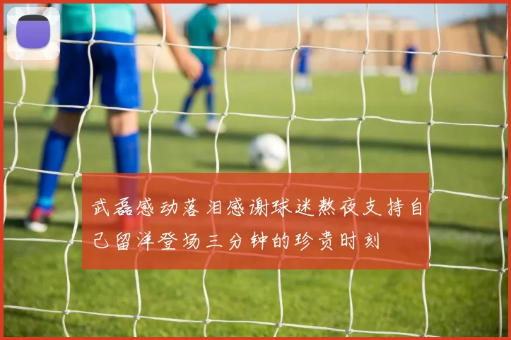 武磊感动落泪感谢球迷熬夜支持自己留洋登场三分钟的珍贵时刻
