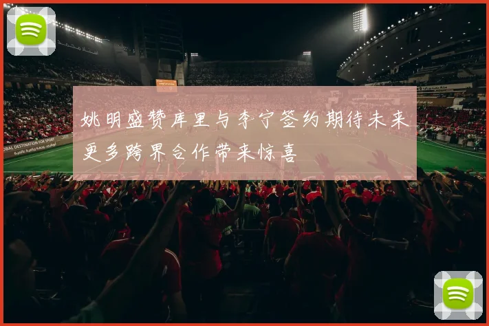 姚明盛赞库里与李宁签约期待未来更多跨界合作带来惊喜