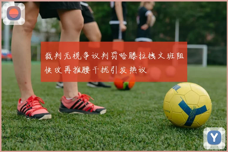 裁判无视争议判罚哈滕拉拽文班阻快攻再推腰干扰引发热议