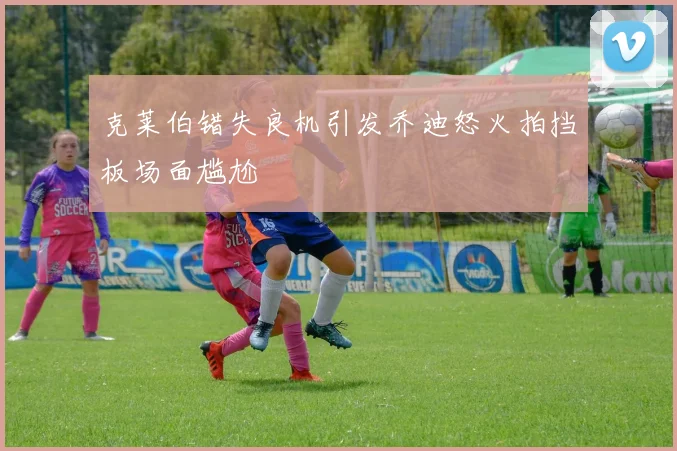 克莱伯错失良机引发乔迪怒火拍挡板场面尴尬