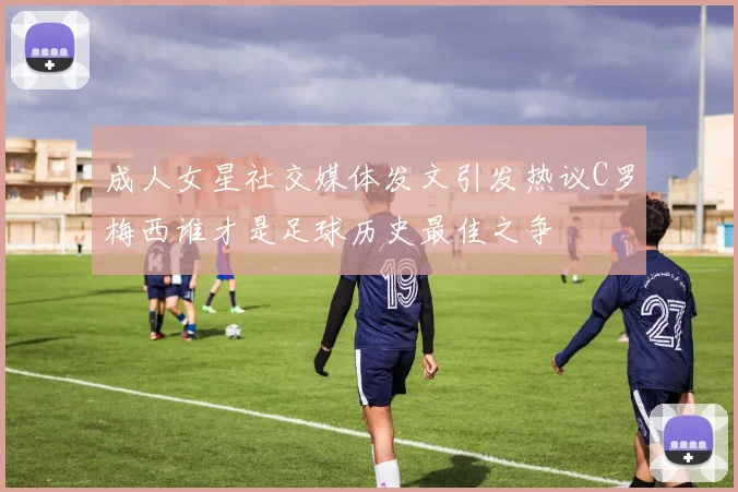 成人女星社交媒体发文引发热议C罗梅西谁才是足球历史最佳之争
