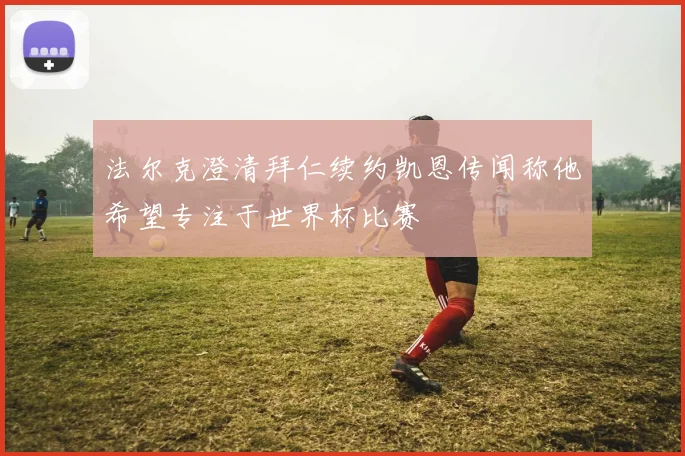 法尔克澄清拜仁续约凯恩传闻称他希望专注于世界杯比赛