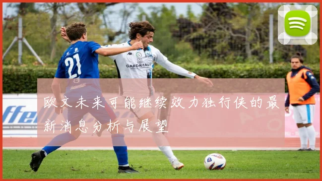 欧文未来可能继续效力独行侠的最新消息分析与展望