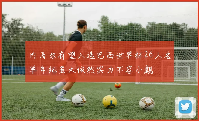 内马尔有望入选巴西世界杯26人名单年纪虽大依然实力不容小觑